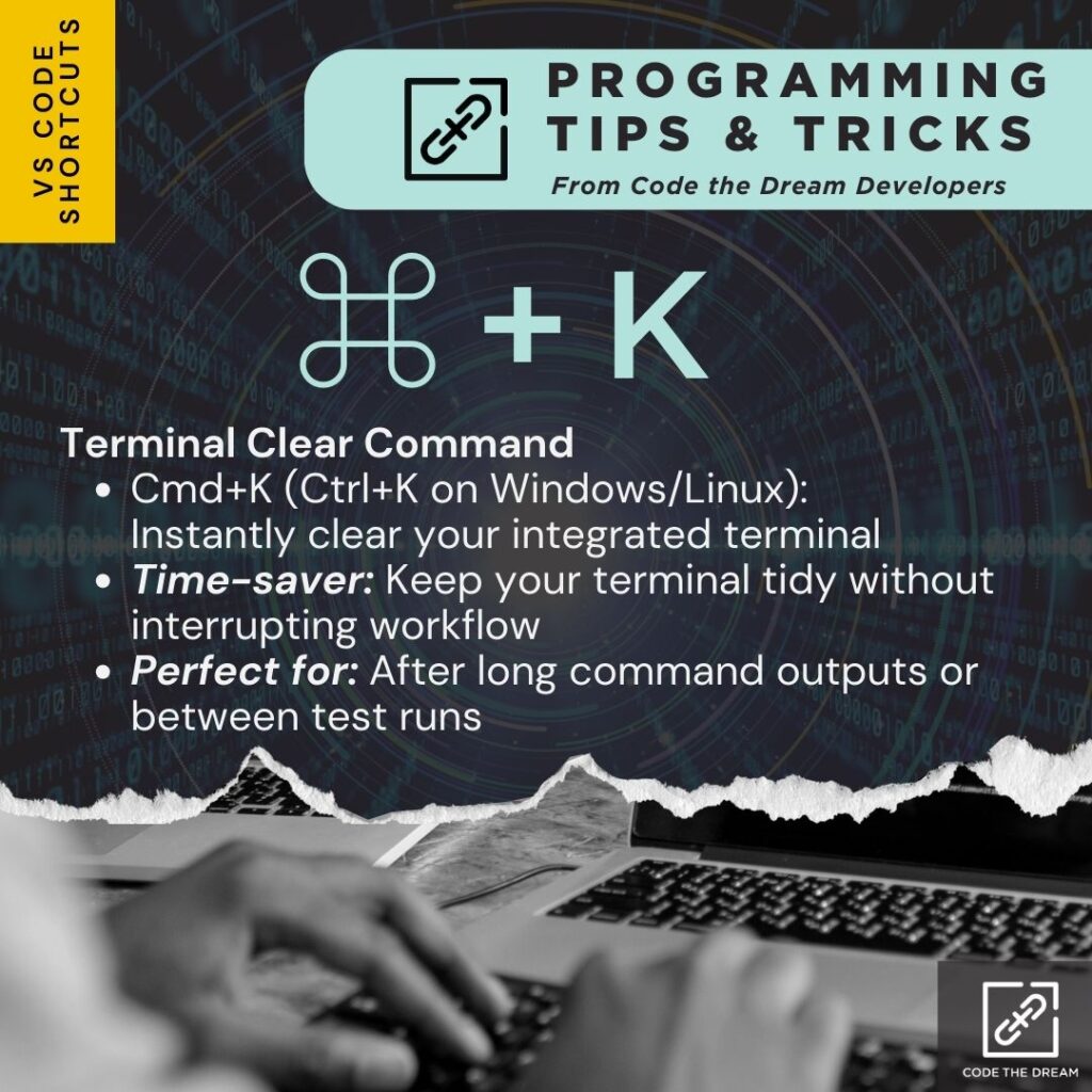 ⌘ + K: Terminal Clear Command
Cmd+K (Ctrl+K on Windows/Linux):            Instantly clear your integrated terminal.
Time-saver: Keep your terminal tidy without interrupting workflow.
Perfect for: After long command outputs or between test runs.