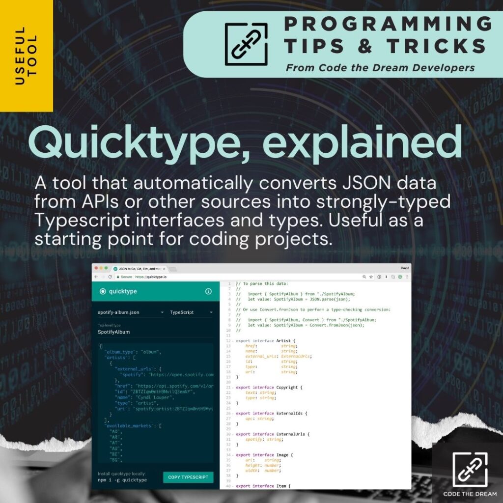 Quicktype, explained: A tool that automatically converts JSON data from APIs or other sources into strongly-typed Typescript interfaces and types. Useful as a starting point for coding projects.