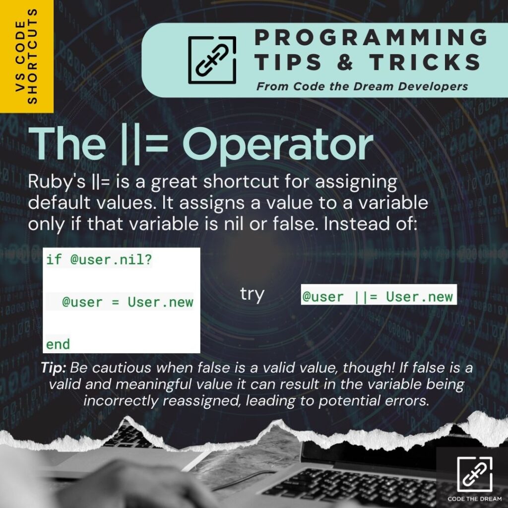 The ||= Operator: Ruby's ||= is a great shortcut for assigning default values. It assigns a value to a variable only if that variable is nil or false. Instead of: "if @user.nil? @user = User.new end" try "@user ||= User.new"
Tip: Be cautious when false is a valid value, though! If false is a valid and meaningful value it can result in the variable being incorrectly reassigned, leading to potential errors.