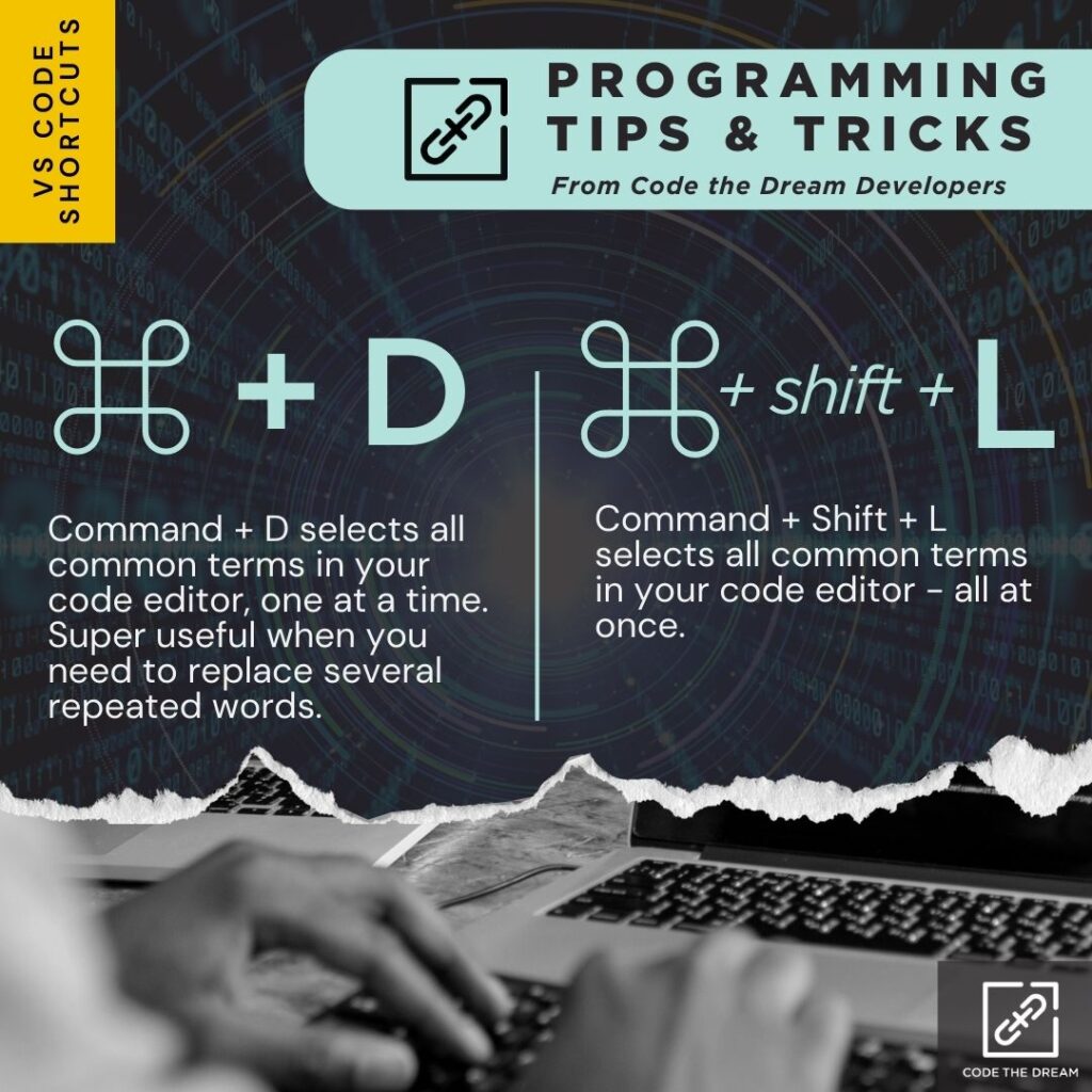 ⌘ + D: Command + D selects all common terms in your code editor, one at a time. Super useful when you need to replace several repeated words. 

⌘ + shift + L: Command + Shift + L selects all common terms in your code editor - all at once.